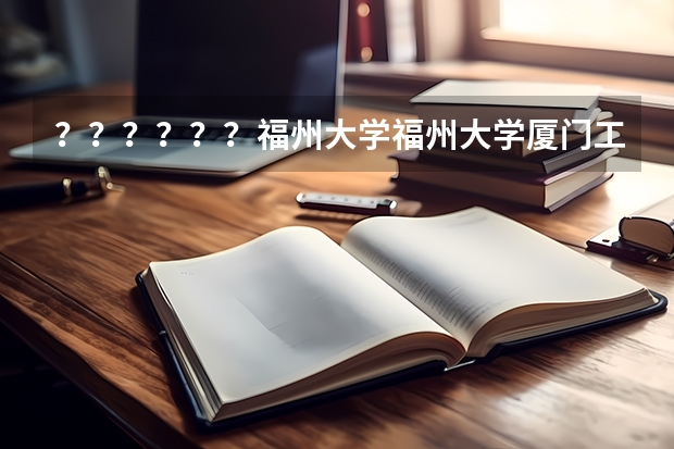 ？？？？？？福州大学福州大学厦门工艺美术学院好么？？？？？？？？？ 福州大学王牌专业