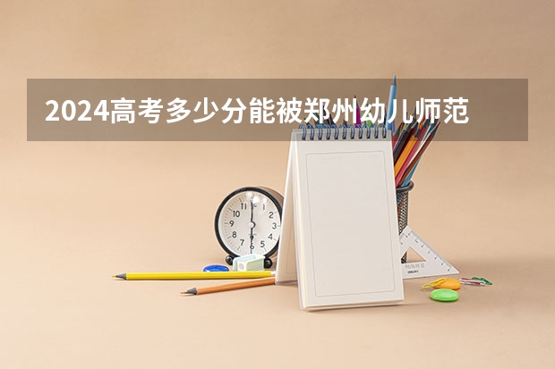 2024高考多少分能被郑州幼儿师范高等专科学校录取