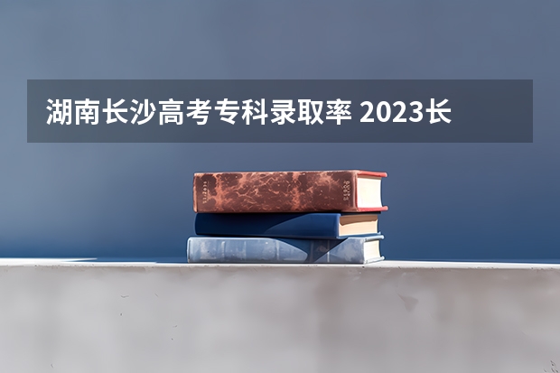 湖南长沙高考专科录取率 2023长沙高考分数线