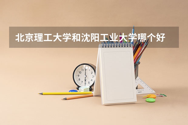 北京理工大学和沈阳工业大学哪个好 录取分数线对比一览