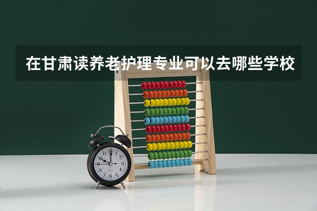 在甘肃读养老护理专业可以去哪些学校