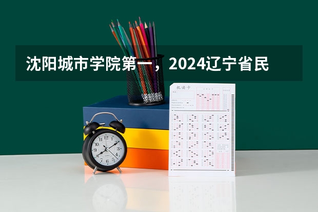 沈阳城市学院第一，2024辽宁省民办大学排名，辽宁对外经贸学院第五（辽宁省本科院校排名）
