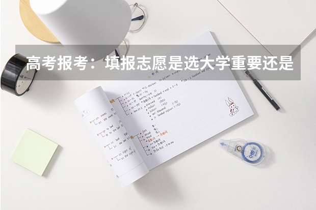 高考报考：填报志愿是选大学重要还是选专业重要？ 2024高考志愿选专业还是选学校