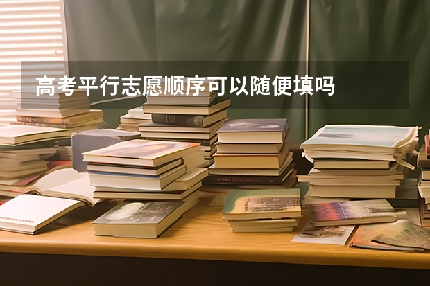 高考平行志愿顺序可以随便填吗