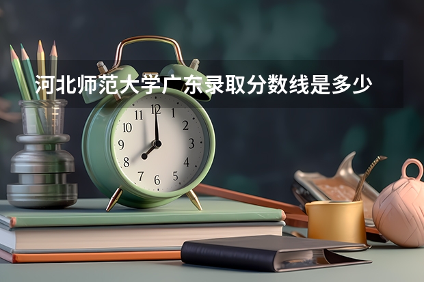 河北师范大学广东录取分数线是多少 河北师范大学广东招生人数是多少