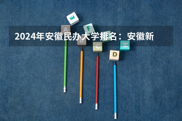 2024年安徽民办大学排名：安徽新华学院、安徽信息工程学院前二 安庆师范大学排名及最新全国排名第几