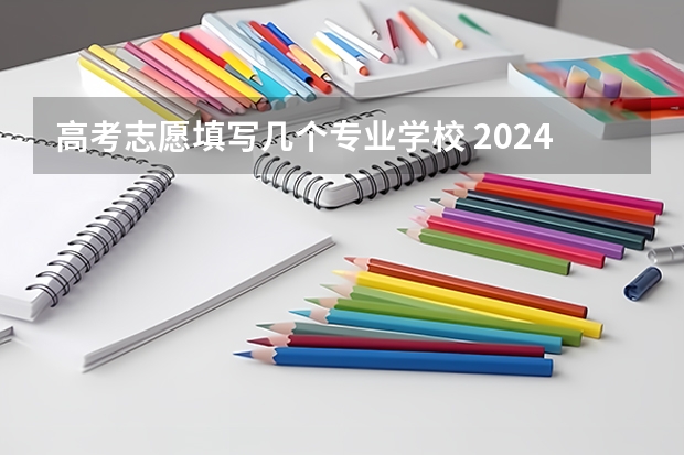 高考志愿填写几个专业学校 2024新高考志愿填报可填几个学校和几个专业