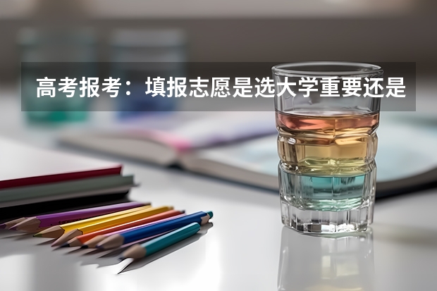 高考报考：填报志愿是选大学重要还是选专业重要？（2024高考志愿选专业还是选学校）