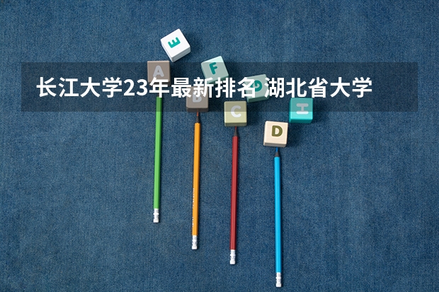 长江大学23年最新排名 湖北省大学排名前十名：附湖北省大学排名一览表