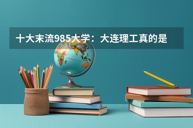 十大末流985大学：大连理工真的是最菜985么？（附录取分数线） 本科院校全国排名