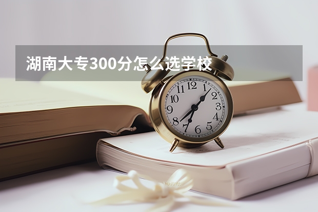 湖南大专300分怎么选学校