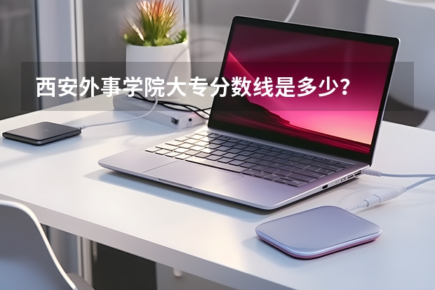西安外事学院大专分数线是多少？