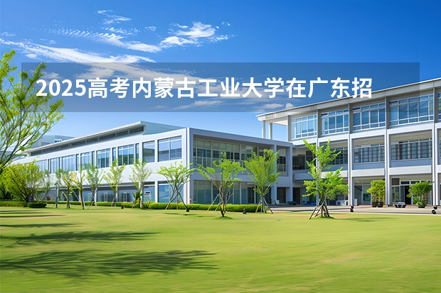 2025高考内蒙古工业大学在广东招生专业有哪些 学费多少？