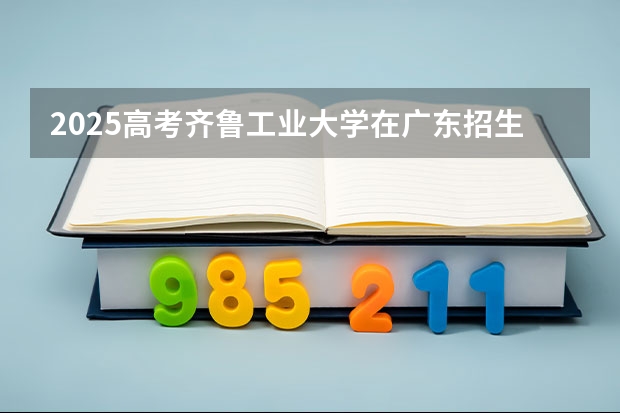 2025高考齐鲁工业大学在广东招生专业有哪些 学费多少？