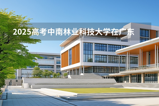 2025高考中南林业科技大学在广东招生专业有哪些 学费多少？