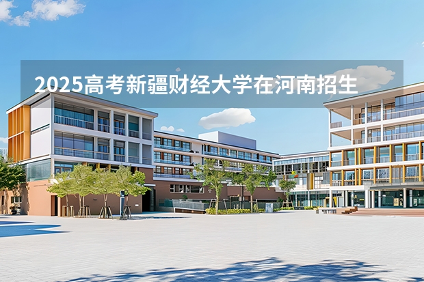 2025高考新疆财经大学在河南招生专业有哪些 学费多少？
