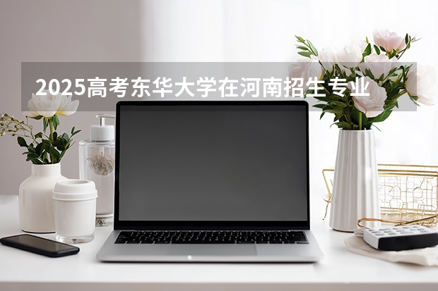 2025高考东华大学在河南招生专业有哪些 学费多少？（2026参考）