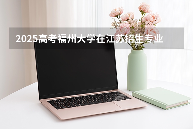 2025高考福州大学在江苏招生专业有哪些 学费多少？（2026参考）
