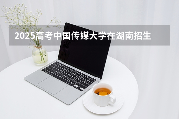 2025高考中国传媒大学在湖南招生专业有哪些 学费多少？（2026参考）