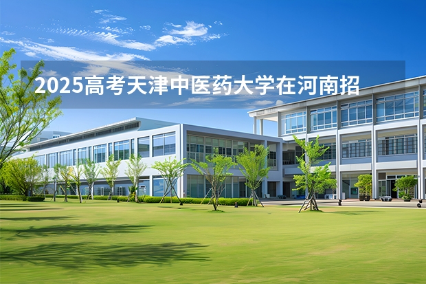 2025高考天津中医药大学在河南招生专业有哪些 学费多少？（2026参考）