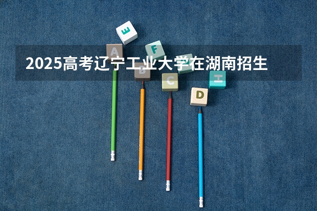 2025高考辽宁工业大学在湖南招生专业有哪些 学费多少？（2026参考）