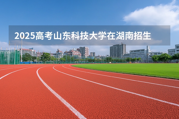 2025高考山东科技大学在湖南招生专业有哪些 学费多少？（2026参考）