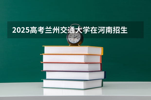 2025高考兰州交通大学在河南招生专业有哪些 学费多少？（2026参考）