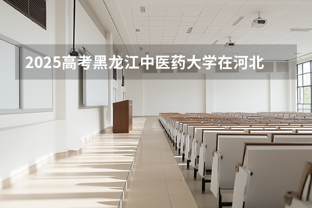 2025高考黑龙江中医药大学在河北招生专业有哪些 学费多少？（2026参考）