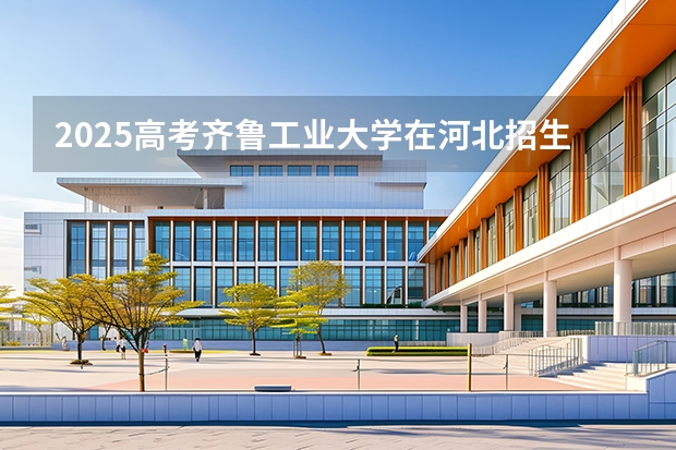 2025高考齐鲁工业大学在河北招生专业有哪些 学费多少？（2026参考）