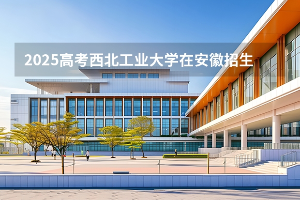 2025高考西北工业大学在安徽招生专业有哪些 学费多少？（2026参考）