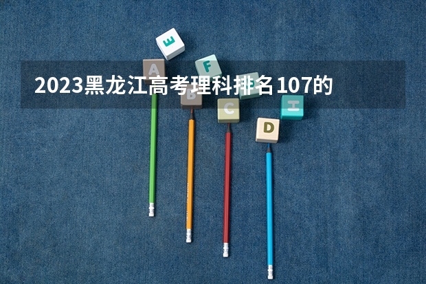 2023黑龙江高考理科排名107的考生报什么大学 往年录取分数线一览