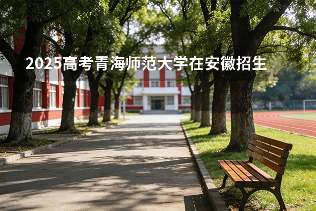 2025高考青海师范大学在安徽招生专业有哪些 学费多少？（2026参考）