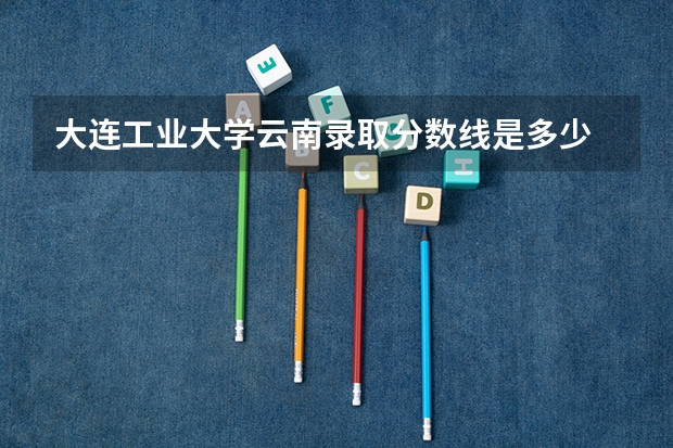 大连工业大学云南录取分数线是多少 大连工业大学云南招生人数是多少