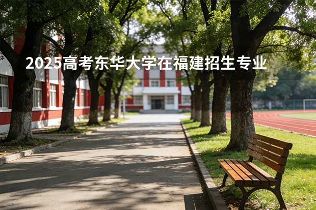 2025高考东华大学在福建招生专业有哪些 学费多少（2026参考）