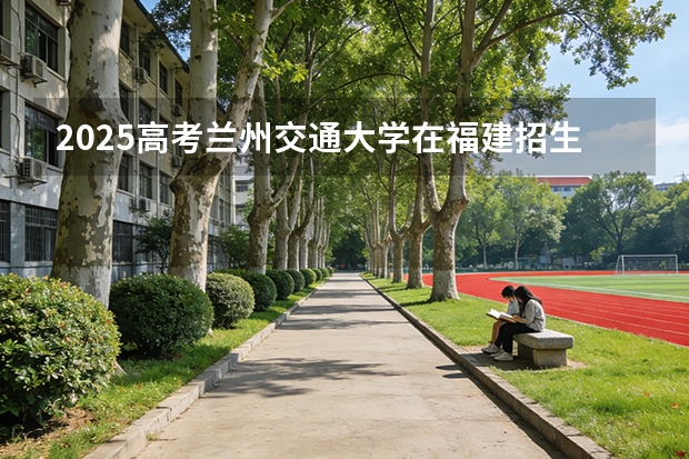 2025高考兰州交通大学在福建招生专业有哪些 学费多少（2026参考）