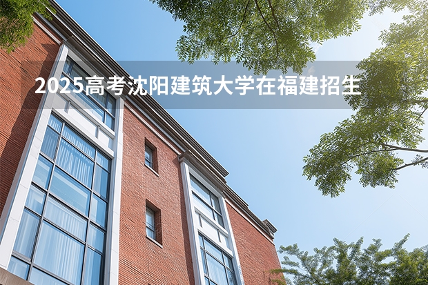 2025高考沈阳建筑大学在福建招生专业有哪些 学费多少（2026参考）