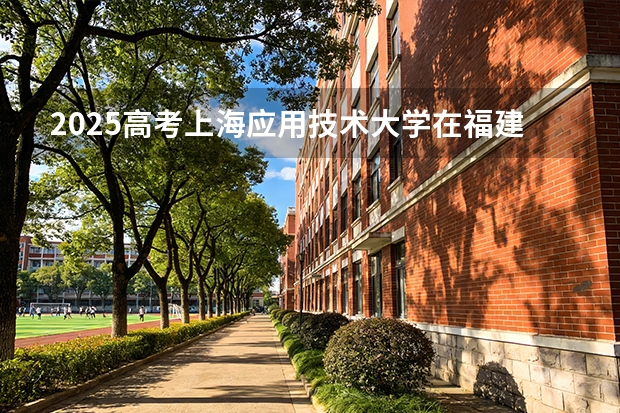 2025高考上海应用技术大学在福建招生专业有哪些 学费多少（2026参考）
