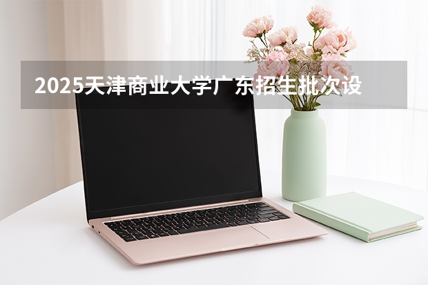 2025天津商业大学广东招生批次设置及招生专业目录