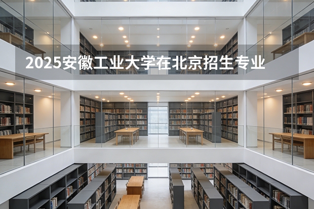 2025安徽工业大学在北京招生专业及学费标准（2026报考适用）