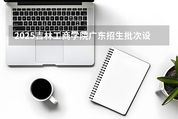 2025吉林工商学院广东招生批次设置及招生专业目录