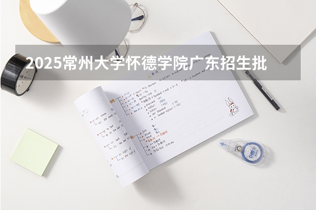 2025常州大学怀德学院广东招生批次设置及招生专业目录