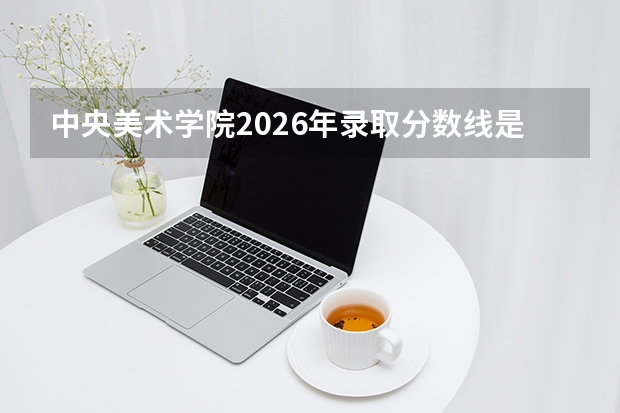 中央美术学院2026年录取分数线是多少？专业优势与就业前景全面解析