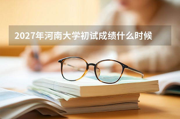 2027年河南大学初试成绩什么时候出？查分方式、排名与复试准备