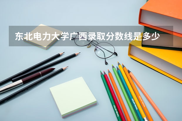 东北电力大学广西录取分数线是多少 东北电力大学广西招生人数是多少