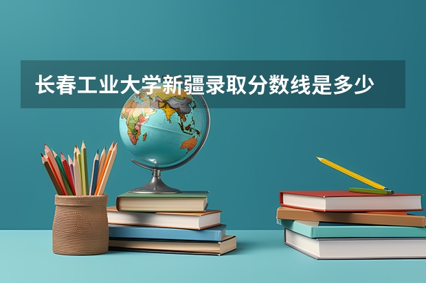 长春工业大学新疆录取分数线是多少 长春工业大学新疆招生人数是多少