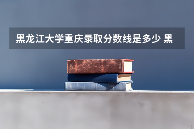 黑龙江大学重庆录取分数线是多少 黑龙江大学重庆招生人数是多少