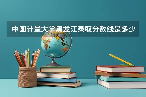 中国计量大学黑龙江录取分数线是多少 中国计量大学黑龙江招生人数是多少