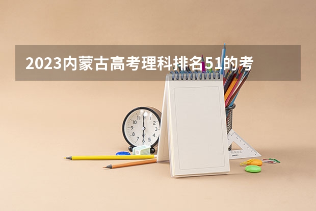 2023内蒙古高考理科排名51的考生报什么大学 往年录取分数线一览