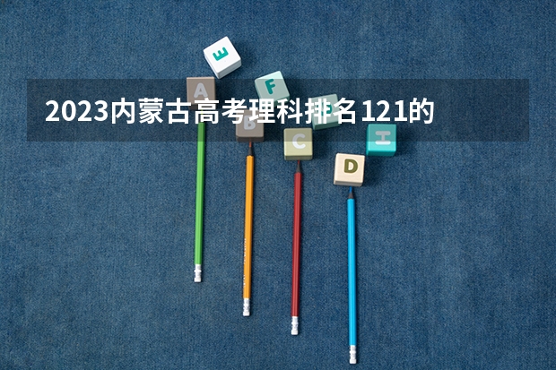 2023内蒙古高考理科排名121的考生报什么大学 往年录取分数线一览