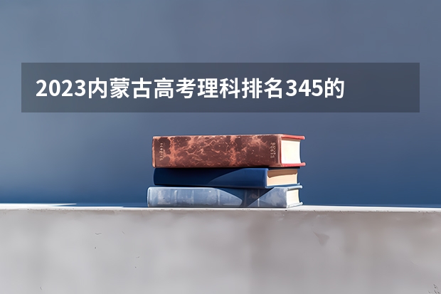 2023内蒙古高考理科排名345的考生报什么大学 往年录取分数线一览